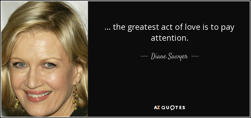 ... the greatest act of love is to pay attention. - Diane Sawyer