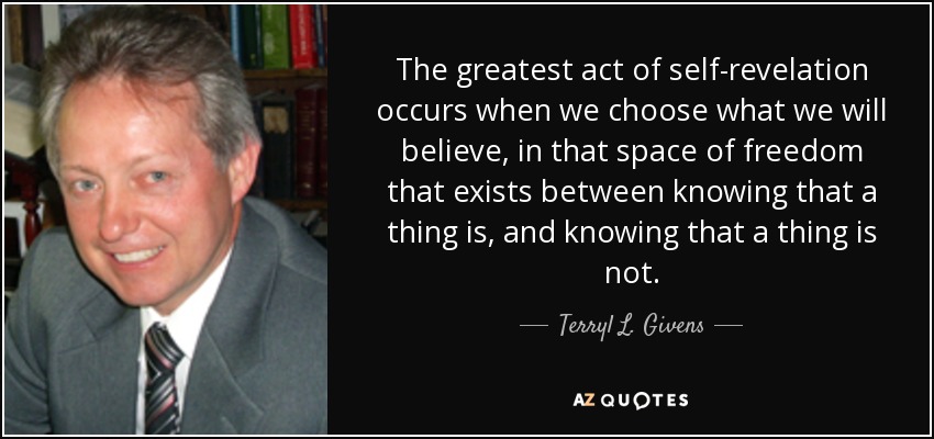 The greatest act of self-revelation occurs when we choose what we will believe, in that space of freedom that exists between knowing that a thing is, and knowing that a thing is not. - Terryl L. Givens