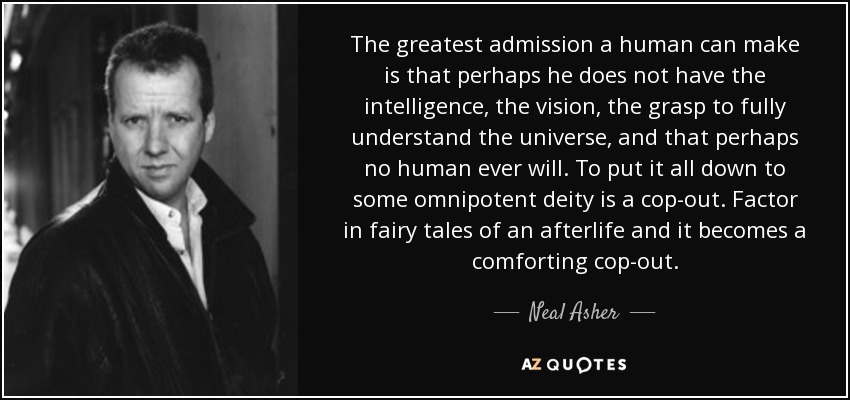 The greatest admission a human can make is that perhaps he does not have the intelligence, the vision, the grasp to fully understand the universe, and that perhaps no human ever will. To put it all down to some omnipotent deity is a cop-out. Factor in fairy tales of an afterlife and it becomes a comforting cop-out. - Neal Asher