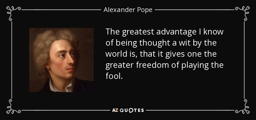 The greatest advantage I know of being thought a wit by the world is, that it gives one the greater freedom of playing the fool. - Alexander Pope