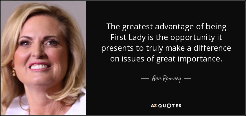 The greatest advantage of being First Lady is the opportunity it presents to truly make a difference on issues of great importance. - Ann Romney