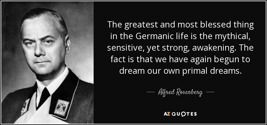 The greatest and most blessed thing in the Germanic life is the mythical, sensitive, yet strong, awakening. The fact is that we have again begun to dream our own primal dreams. - Alfred Rosenberg