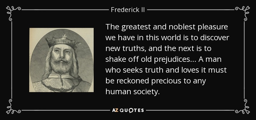 The greatest and noblest pleasure we have in this world is to discover new truths, and the next is to shake off old prejudices... A man who seeks truth and loves it must be reckoned precious to any human society. - Frederick II, Holy Roman Emperor