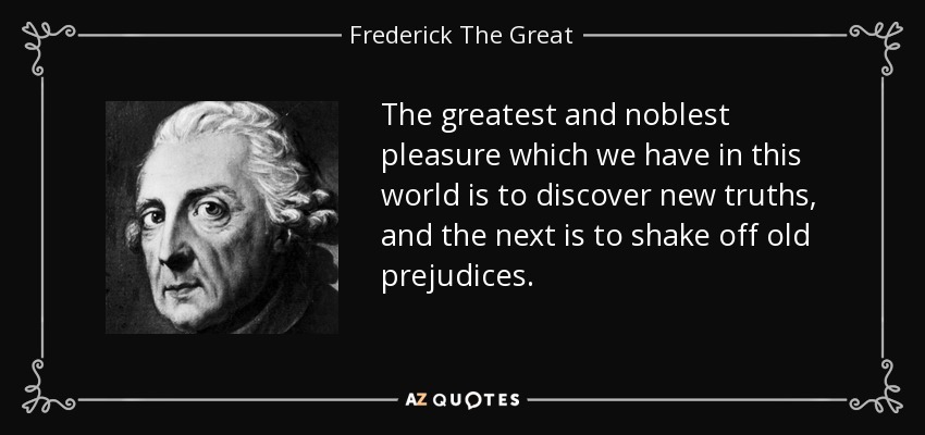 The greatest and noblest pleasure which we have in this world is to discover new truths, and the next is to shake off old prejudices. - Frederick The Great