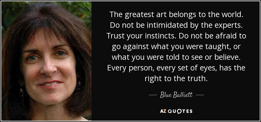 The greatest art belongs to the world. Do not be intimidated by the experts. Trust your instincts. Do not be afraid to go against what you were taught, or what you were told to see or believe. Every person, every set of eyes, has the right to the truth. - Blue Balliett