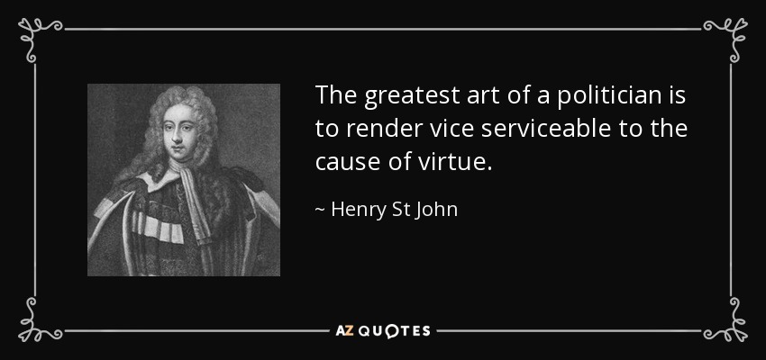 The greatest art of a politician is to render vice serviceable to the cause of virtue. - Henry St John, 1st Viscount Bolingbroke