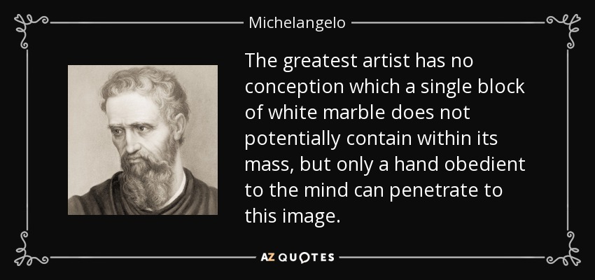 The greatest artist has no conception which a single block of white marble does not potentially contain within its mass, but only a hand obedient to the mind can penetrate to this image. - Michelangelo