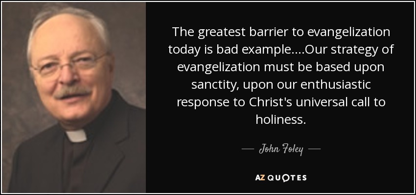The greatest barrier to evangelization today is bad example....Our strategy of evangelization must be based upon sanctity, upon our enthusiastic response to Christ's universal call to holiness. - John Foley