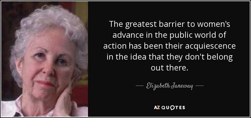 The greatest barrier to women's advance in the public world of action has been their acquiescence in the idea that they don't belong out there. - Elizabeth Janeway