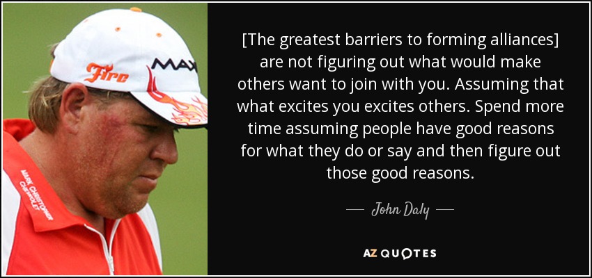 [The greatest barriers to forming alliances] are not figuring out what would make others want to join with you. Assuming that what excites you excites others. Spend more time assuming people have good reasons for what they do or say and then figure out those good reasons. - John Daly