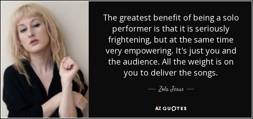 The greatest benefit of being a solo performer is that it is seriously frightening, but at the same time very empowering. It's just you and the audience. All the weight is on you to deliver the songs. - Zola Jesus