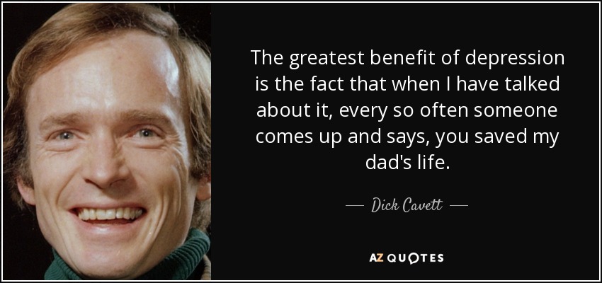 The greatest benefit of depression is the fact that when I have talked about it, every so often someone comes up and says, you saved my dad's life. - Dick Cavett