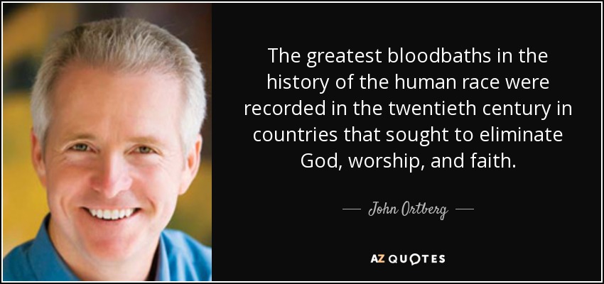 The greatest bloodbaths in the history of the human race were recorded in the twentieth century in countries that sought to eliminate God, worship, and faith. - John Ortberg