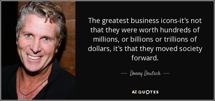 The greatest business icons-it's not that they were worth hundreds of millions, or billions or trillions of dollars, it's that they moved society forward. - Donny Deutsch