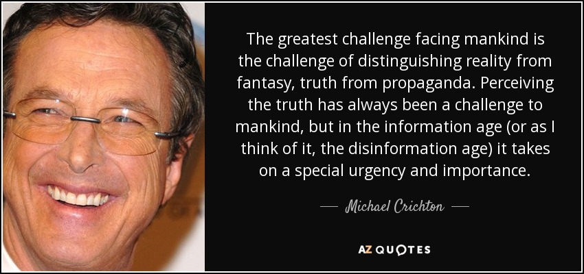 The greatest challenge facing mankind is the challenge of distinguishing reality from fantasy, truth from propaganda. Perceiving the truth has always been a challenge to mankind, but in the information age (or as I think of it, the disinformation age) it takes on a special urgency and importance. - Michael Crichton