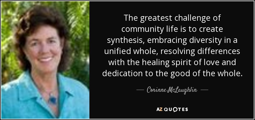 The greatest challenge of community life is to create synthesis, embracing diversity in a unified whole, resolving differences with the healing spirit of love and dedication to the good of the whole. - Corinne McLaughlin