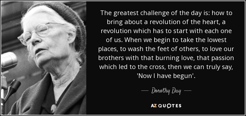 The greatest challenge of the day is: how to bring about a revolution of the heart, a revolution which has to start with each one of us. When we begin to take the lowest places, to wash the feet of others, to love our brothers with that burning love, that passion which led to the cross, then we can truly say, 'Now I have begun'. - Dorothy Day