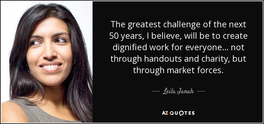 The greatest challenge of the next 50 years, I believe, will be to create dignified work for everyone... not through handouts and charity, but through market forces. - Leila Janah