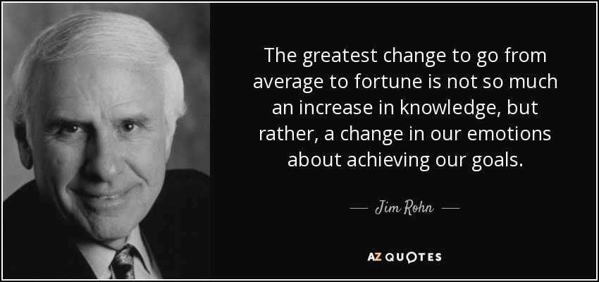 The greatest change to go from average to fortune is not so much an increase in knowledge, but rather, a change in our emotions about achieving our goals. - Jim Rohn