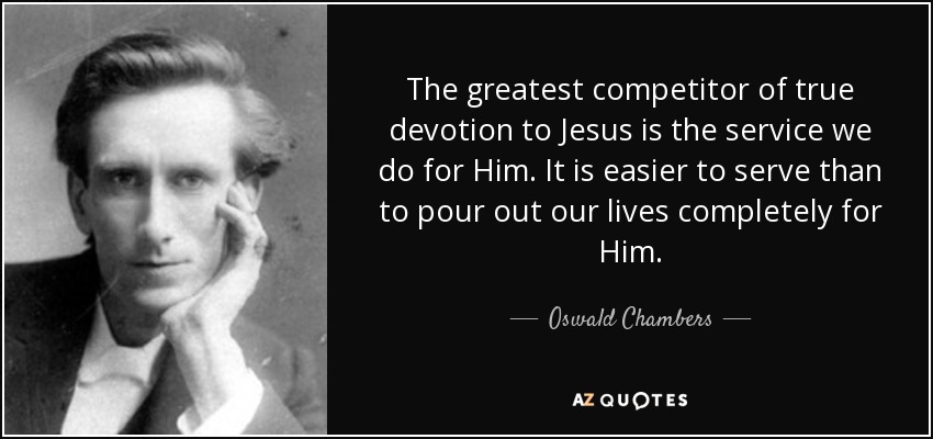 The greatest competitor of true devotion to Jesus is the service we do for Him. It is easier to serve than to pour out our lives completely for Him. - Oswald Chambers