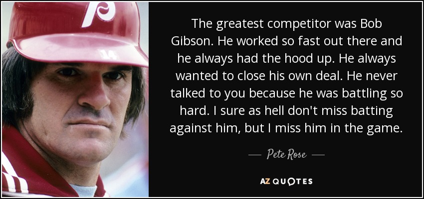 The greatest competitor was Bob Gibson. He worked so fast out there and he always had the hood up. He always wanted to close his own deal. He never talked to you because he was battling so hard. I sure as hell don't miss batting against him, but I miss him in the game. - Pete Rose The greatest competitor was Bob Gibson. He worked so fast out there and he always had the hood up. He always wanted to close his own deal. He never talked to you because he was battling so hard. I sure as hell don't miss batting against him, but I miss him in the game. - Pete Rose