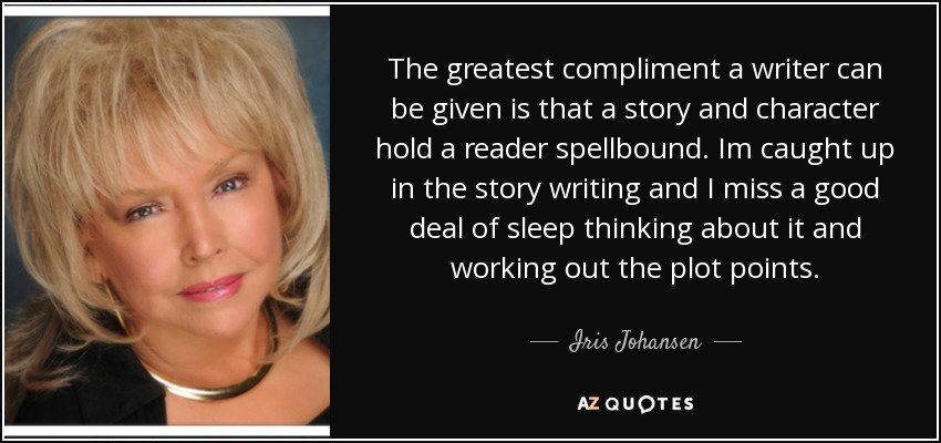 The greatest compliment a writer can be given is that a story and character hold a reader spellbound. Im caught up in the story writing and I miss a good deal of sleep thinking about it and working out the plot points. - Iris Johansen