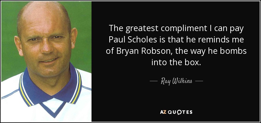 The greatest compliment I can pay Paul Scholes is that he reminds me of Bryan Robson, the way he bombs into the box. - Ray Wilkins