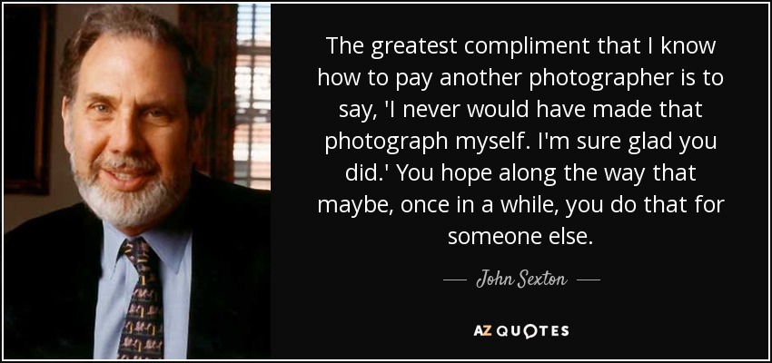 The greatest compliment that I know how to pay another photographer is to say, 'I never would have made that photograph myself. I'm sure glad you did.' You hope along the way that maybe, once in a while, you do that for someone else. - John Sexton