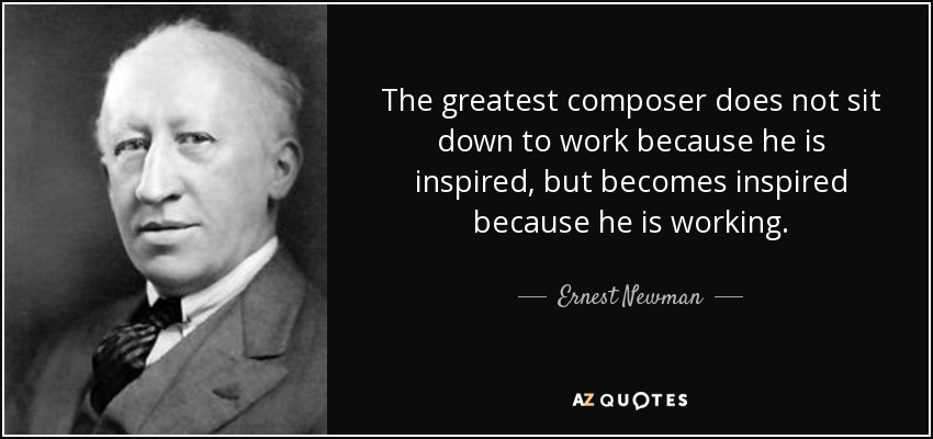 The greatest composer does not sit down to work because he is inspired, but becomes inspired because he is working. - Ernest Newman