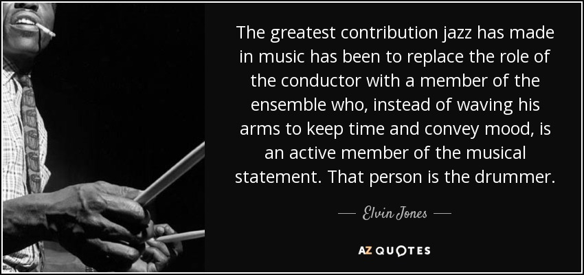 The greatest contribution jazz has made in music has been to replace the role of the conductor with a member of the ensemble who, instead of waving his arms to keep time and convey mood, is an active member of the musical statement. That person is the drummer. - Elvin Jones