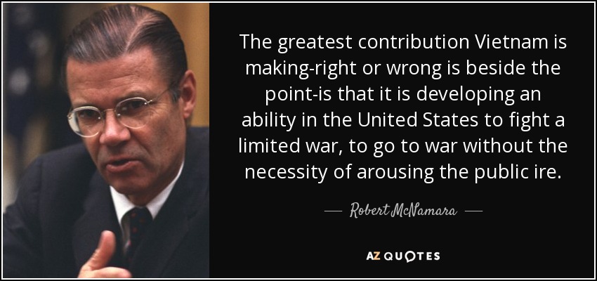 The greatest contribution Vietnam is making-right or wrong is beside the point-is that it is developing an ability in the United States to fight a limited war, to go to war without the necessity of arousing the public ire. - Robert McNamara