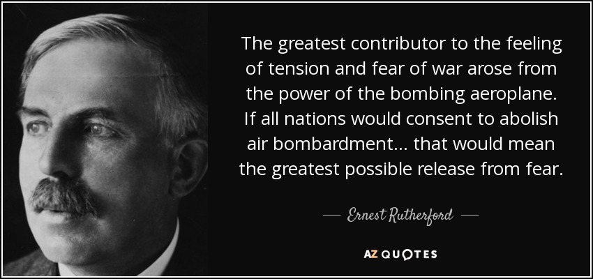 The greatest contributor to the feeling of tension and fear of war arose from the power of the bombing aeroplane. If all nations would consent to abolish air bombardment . . . that would mean the greatest possible release from fear. - Ernest Rutherford