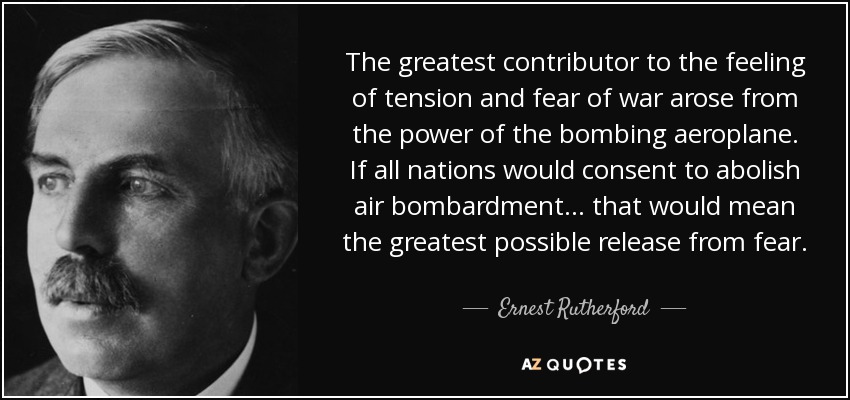 The greatest contributor to the feeling of tension and fear of war arose from the power of the bombing aeroplane. If all nations would consent to abolish air bombardment . . . that would mean the greatest possible release from fear. - Ernest Rutherford