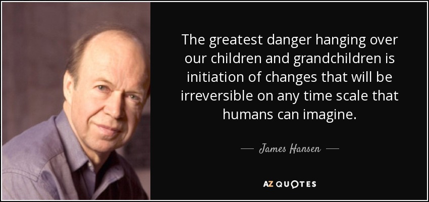 The greatest danger hanging over our children and grandchildren is initiation of changes that will be irreversible on any time scale that humans can imagine. - James Hansen