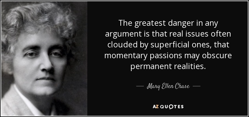 The greatest danger in any argument is that real issues often clouded by superficial ones, that momentary passions may obscure permanent realities. - Mary Ellen Chase