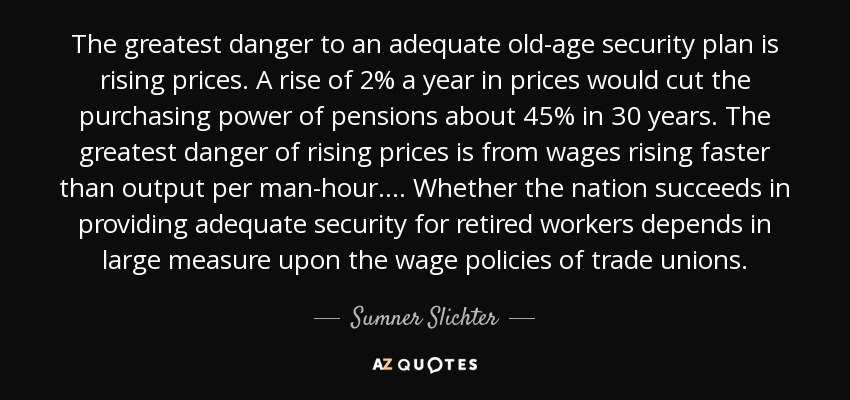 The greatest danger to an adequate old-age security plan is rising prices. A rise of 2% a year in prices would cut the purchasing power of pensions about 45% in 30 years. The greatest danger of rising prices is from wages rising faster than output per man-hour.... Whether the nation succeeds in providing adequate security for retired workers depends in large measure upon the wage policies of trade unions. - Sumner Slichter