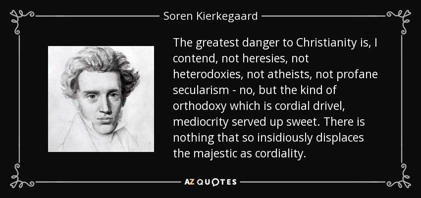 The greatest danger to Christianity is, I contend, not heresies, not heterodoxies, not atheists, not profane secularism - no, but the kind of orthodoxy which is cordial drivel, mediocrity served up sweet. There is nothing that so insidiously displaces the majestic as cordiality. - Soren Kierkegaard
