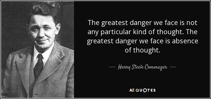 The greatest danger we face is not any particular kind of thought. The greatest danger we face is absence of thought. - Henry Steele Commager