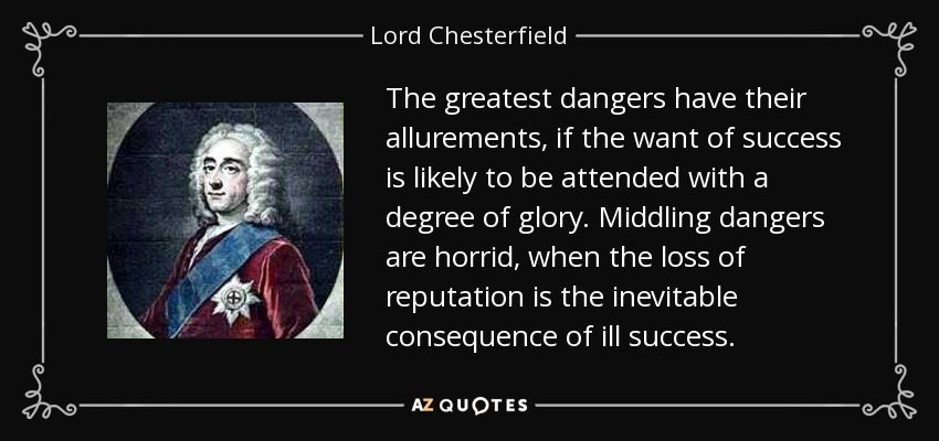 The greatest dangers have their allurements, if the want of success is likely to be attended with a degree of glory. Middling dangers are horrid, when the loss of reputation is the inevitable consequence of ill success. - Lord Chesterfield