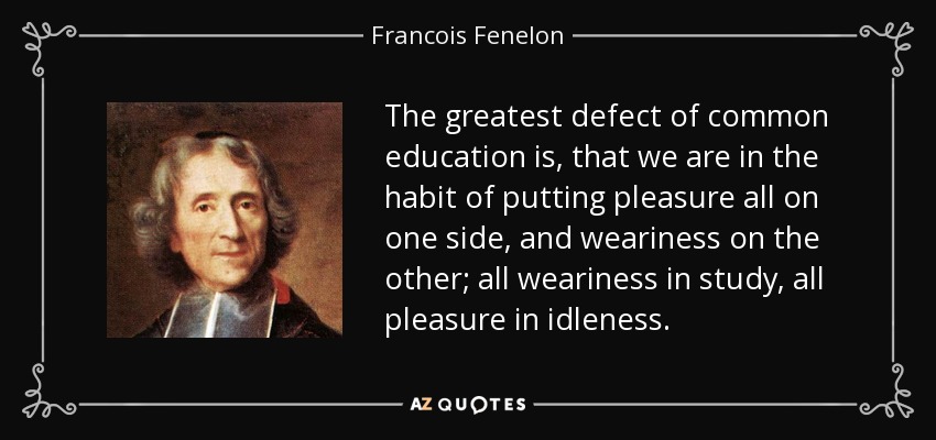 The greatest defect of common education is, that we are in the habit of putting pleasure all on one side, and weariness on the other; all weariness in study, all pleasure in idleness. - Francois Fenelon