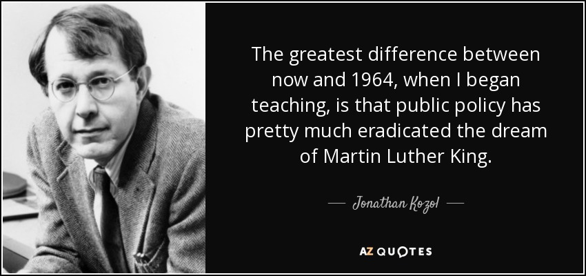 The greatest difference between now and 1964, when I began teaching, is that public policy has pretty much eradicated the dream of Martin Luther King. - Jonathan Kozol