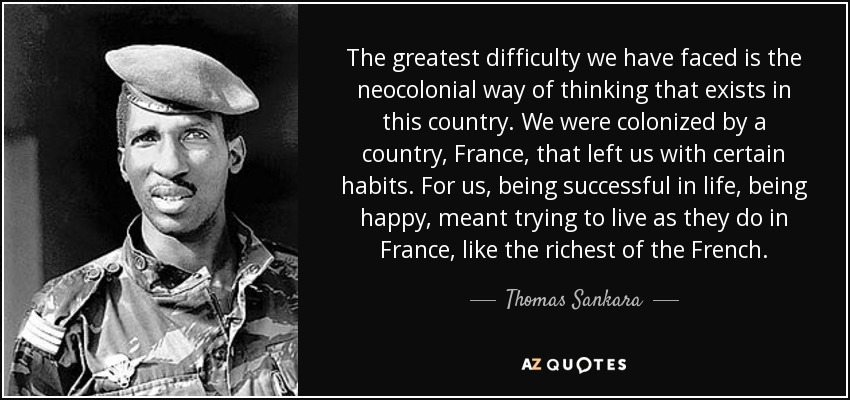 The greatest difficulty we have faced is the neocolonial way of thinking that exists in this country. We were colonized by a country, France, that left us with certain habits. For us, being successful in life, being happy, meant trying to live as they do in France, like the richest of the French. - Thomas Sankara