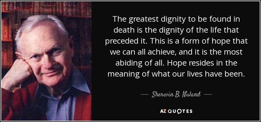 The greatest dignity to be found in death is the dignity of the life that preceded it. This is a form of hope that we can all achieve, and it is the most abiding of all. Hope resides in the meaning of what our lives have been. - Sherwin B. Nuland