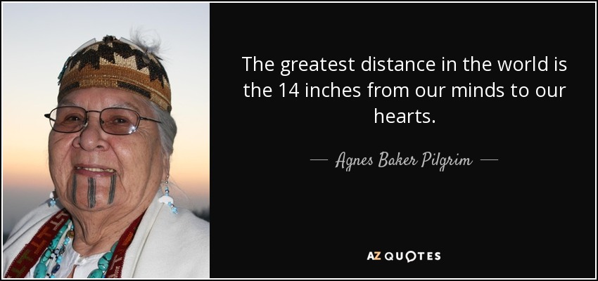 The greatest distance in the world is the 14 inches from our minds to our hearts. - Agnes Baker Pilgrim