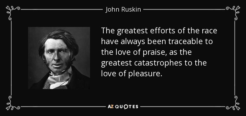 The greatest efforts of the race have always been traceable to the love of praise, as the greatest catastrophes to the love of pleasure. - John Ruskin