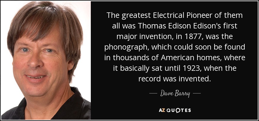 The greatest Electrical Pioneer of them all was Thomas Edison Edison's first major invention, in 1877, was the phonograph, which could soon be found in thousands of American homes, where it basically sat until 1923, when the record was invented. - Dave Barry