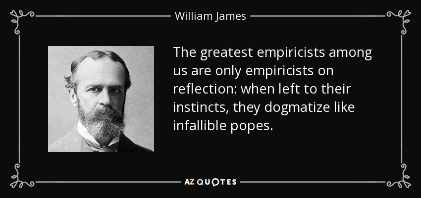 The greatest empiricists among us are only empiricists on reflection: when left to their instincts, they dogmatize like infallible popes. - William James