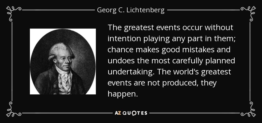 The greatest events occur without intention playing any part in them; chance makes good mistakes and undoes the most carefully planned undertaking. The world's greatest events are not produced, they happen. - Georg C. Lichtenberg