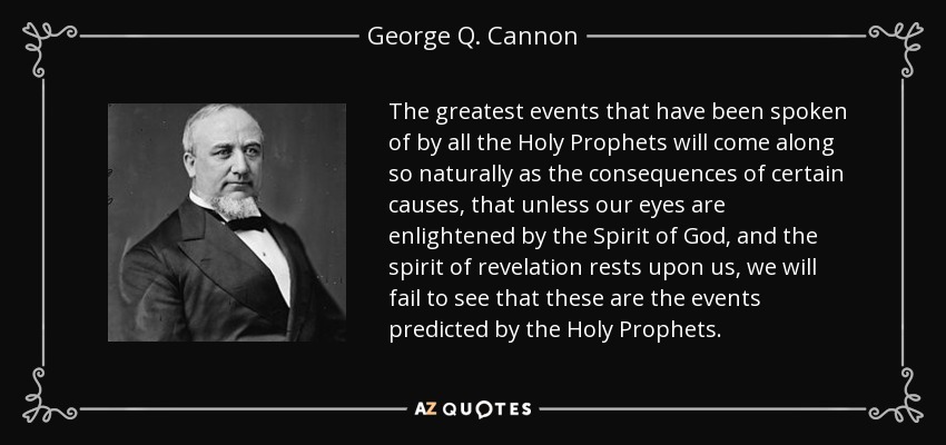 The greatest events that have been spoken of by all the Holy Prophets will come along so naturally as the consequences of certain causes, that unless our eyes are enlightened by the Spirit of God, and the spirit of revelation rests upon us, we will fail to see that these are the events predicted by the Holy Prophets. - George Q. Cannon