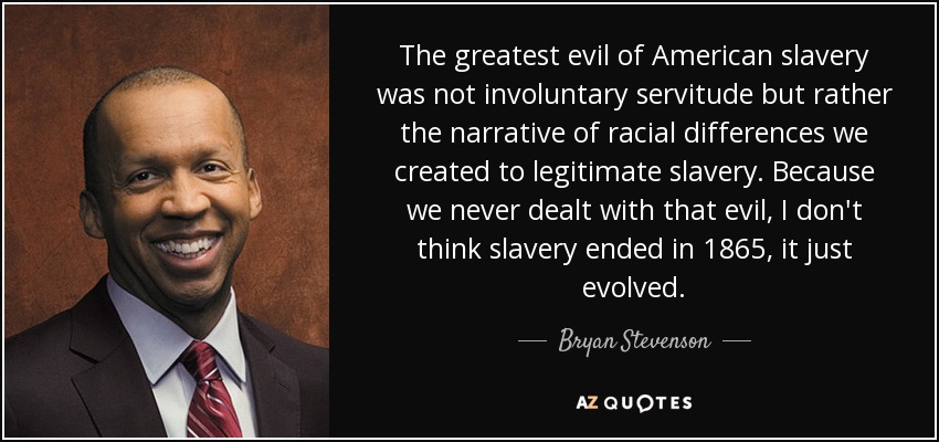The greatest evil of American slavery was not involuntary servitude but rather the narrative of racial differences we created to legitimate slavery. Because we never dealt with that evil, I don't think slavery ended in 1865, it just evolved. - Bryan Stevenson
